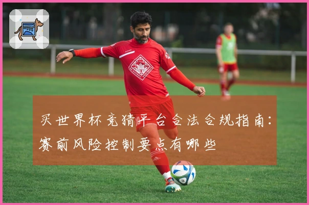 买世界杯竞猜平台合法合规指南：赛前风险控制要点有哪些